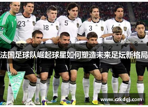 法国足球队崛起球星如何塑造未来足坛新格局